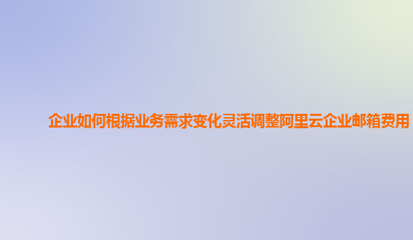 企业如何根据业务需求变化灵活调整阿里云企业邮箱费用？