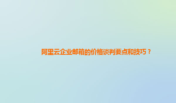 阿里云企业邮箱的价格谈判要点和技巧？