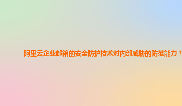 阿里云企业邮箱的安全防护技术对内部威胁的防范能力？