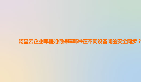 阿里云企业邮箱如何保障邮件在不同设备间的安全同步？