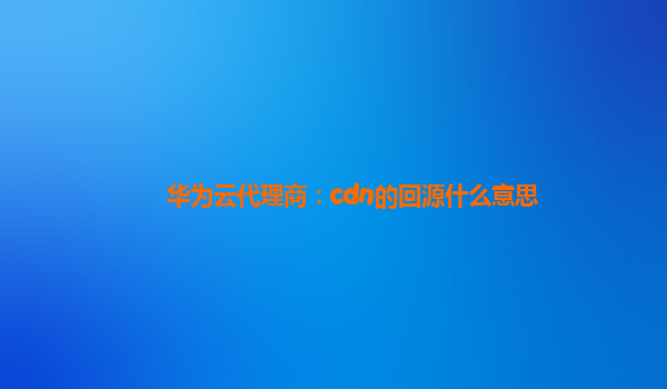 华为云代理商：cdn的回源什么意思