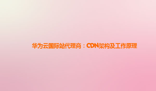 华为云国际站代理商：CDN架构及工作原理