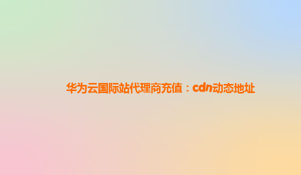 华为云国际站代理商充值：cdn动态地址