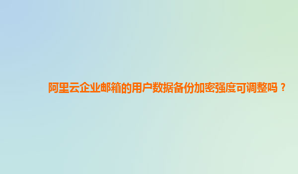 阿里云企业邮箱的用户数据备份加密强度可调整吗？