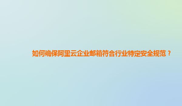 如何确保阿里云企业邮箱符合行业特定安全规范？