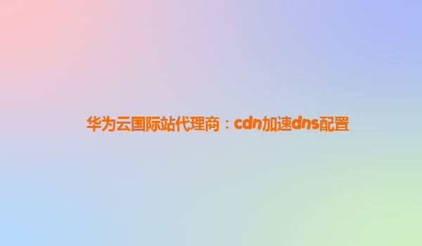 华为云国际站代理商：cdn加速dns配置