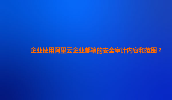 企业使用阿里云企业邮箱的安全审计内容和范围？