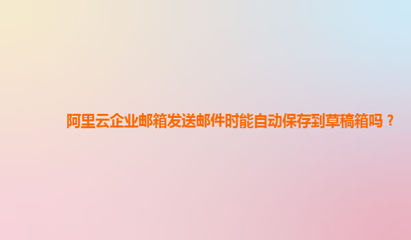 阿里云企业邮箱发送邮件时能自动保存到草稿箱吗？