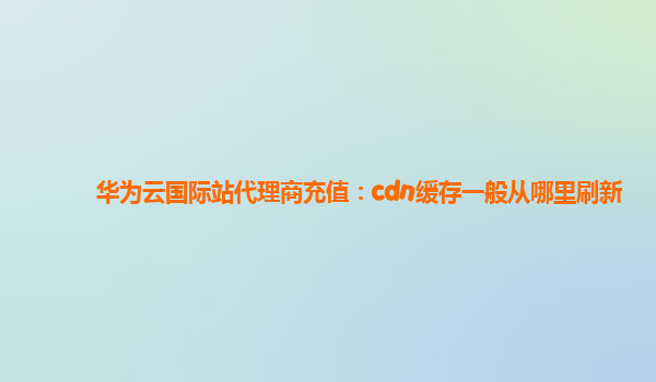 华为云国际站代理商充值：cdn缓存一般从哪里刷新