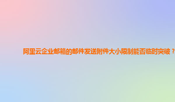 阿里云企业邮箱的邮件发送附件大小限制能否临时突破？