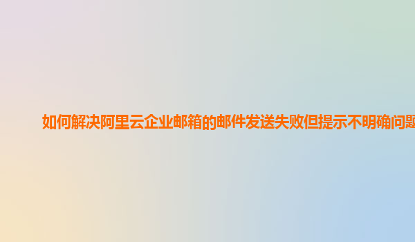 如何解决阿里云企业邮箱的邮件发送失败但提示不明确问题？