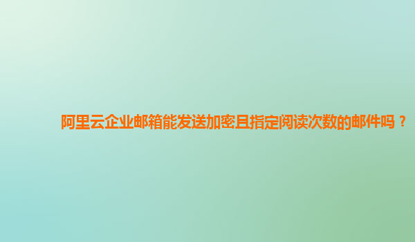 阿里云企业邮箱能发送加密且指定阅读次数的邮件吗？