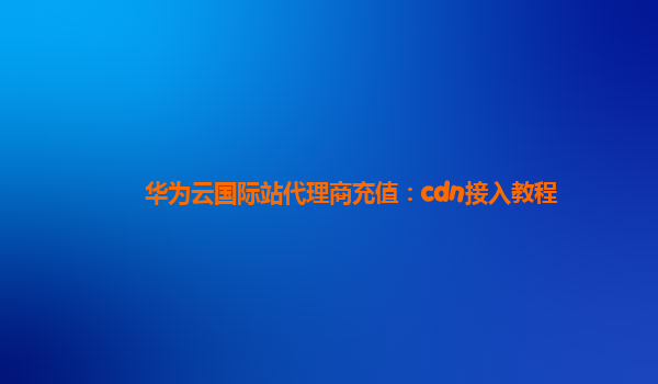 华为云国际站代理商充值：cdn接入教程