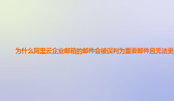 为什么阿里云企业邮箱的邮件会被误判为重要邮件且无法更改？