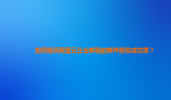 如何提高阿里云企业邮箱的邮件接收成功率？