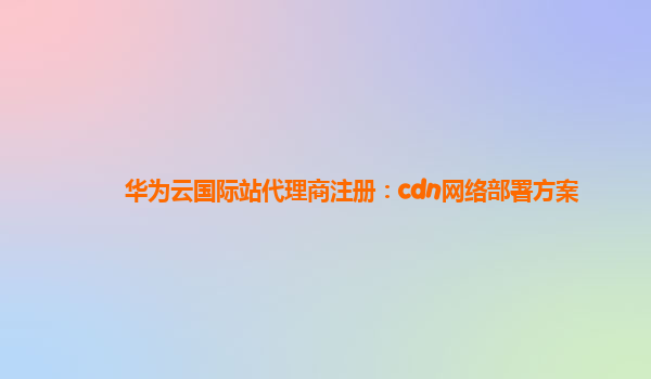 华为云国际站代理商注册：cdn网络部署方案