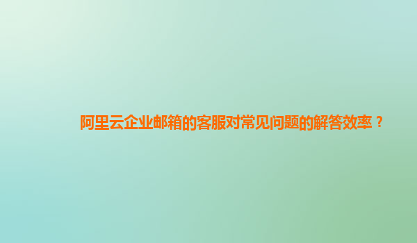 阿里云企业邮箱的客服对常见问题的解答效率？