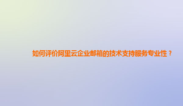 如何评价阿里云企业邮箱的技术支持服务专业性？