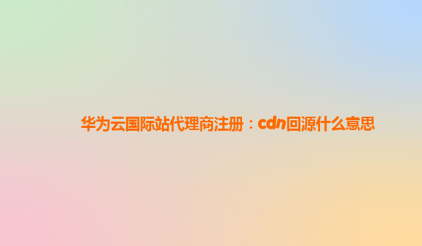 华为云国际站代理商注册：cdn回源什么意思