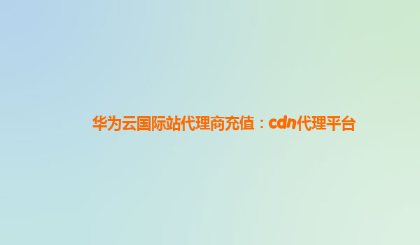 华为云国际站代理商充值：cdn代理平台