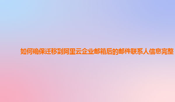 如何确保迁移到阿里云企业邮箱后的邮件联系人信息完整？