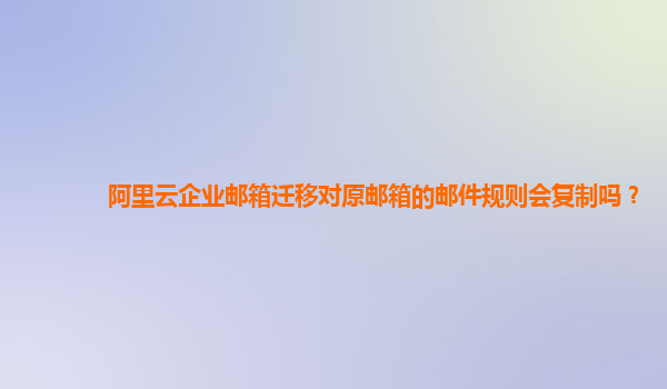 阿里云企业邮箱迁移对原邮箱的邮件规则会复制吗？