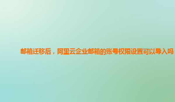 邮箱迁移后，阿里云企业邮箱的账号权限设置可以导入吗？