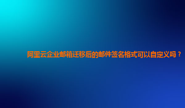 阿里云企业邮箱迁移后的邮件签名格式可以自定义吗？