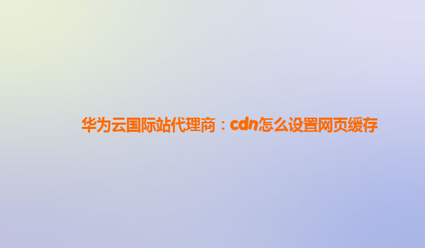 华为云国际站代理商：cdn怎么设置网页缓存