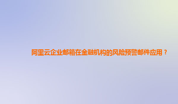 阿里云企业邮箱在金融机构的风险预警邮件应用？