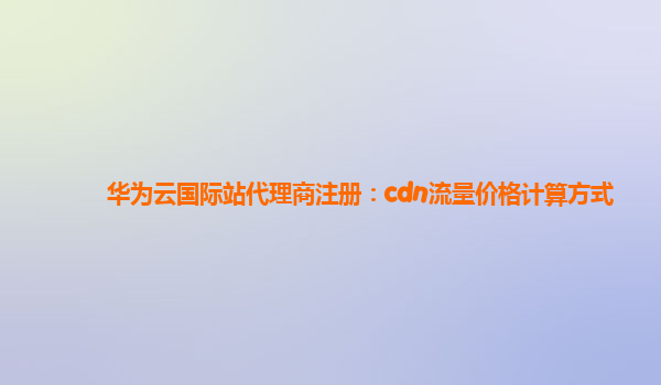 华为云国际站代理商注册：cdn流量价格计算方式