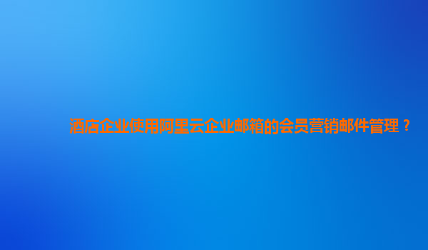 酒店企业使用阿里云企业邮箱的会员营销邮件管理？