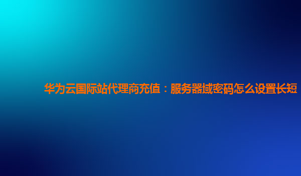 华为云国际站代理商充值：服务器域密码怎么设置长短