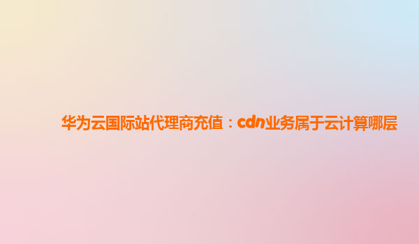 华为云国际站代理商充值：cdn业务属于云计算哪层