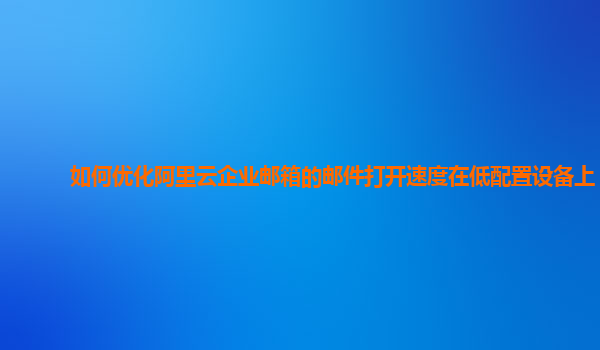 如何优化阿里云企业邮箱的邮件打开速度在低配置设备上？