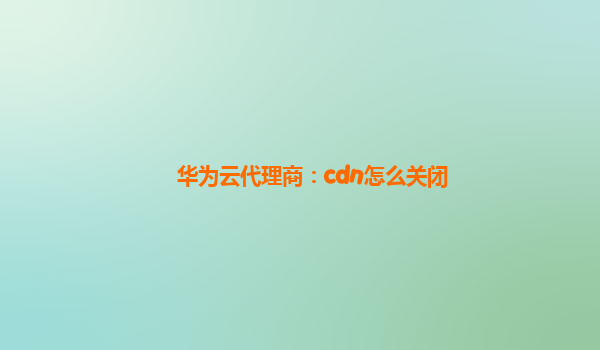 华为云代理商：cdn怎么关闭