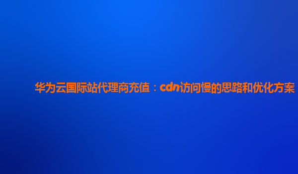 华为云国际站代理商充值：cdn访问慢的思路和优化方案