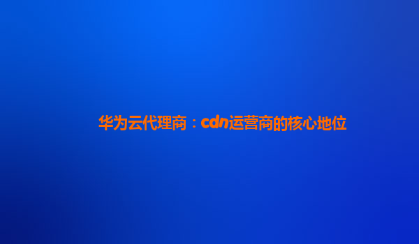 华为云代理商：cdn运营商的核心地位