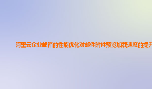 阿里云企业邮箱的性能优化对邮件附件预览加载速度的提升？