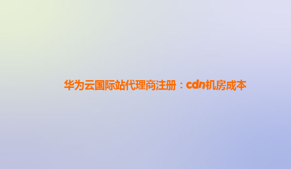 华为云国际站代理商注册：cdn机房成本