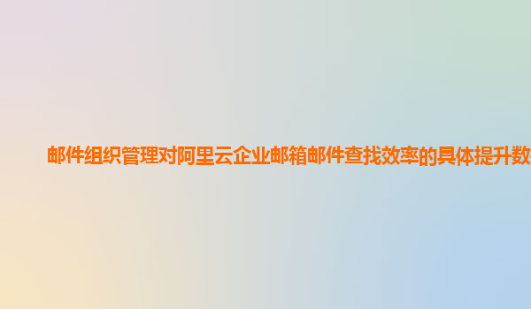 邮件组织管理对阿里云企业邮箱邮件查找效率的具体提升数据？