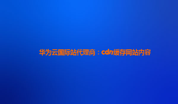 华为云国际站代理商：cdn缓存网站内容