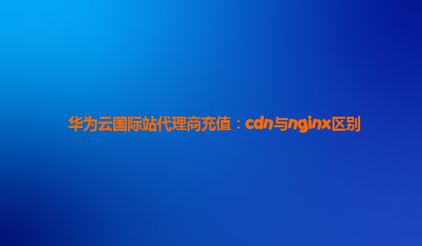 华为云国际站代理商充值：cdn与nginx区别