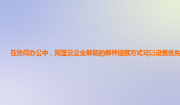 在协同办公中，阿里云企业邮箱的邮件提醒方式可以设置优先级吗？