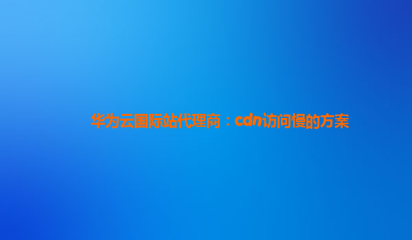 华为云国际站代理商：cdn访问慢的方案