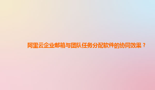 阿里云企业邮箱与团队任务分配软件的协同效果？