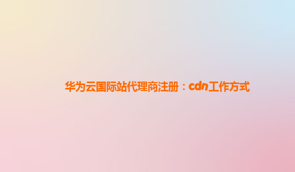 华为云国际站代理商注册：cdn工作方式