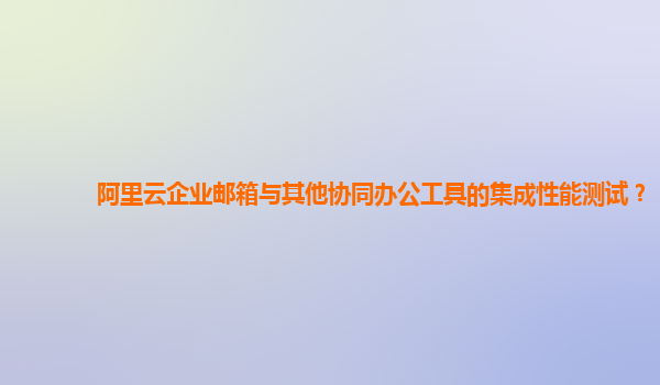 阿里云企业邮箱与其他协同办公工具的集成性能测试？