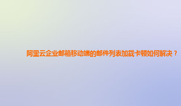 阿里云企业邮箱移动端的邮件列表加载卡顿如何解决？