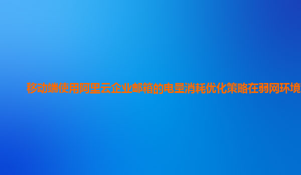 移动端使用阿里云企业邮箱的电量消耗优化策略在弱网环境下？